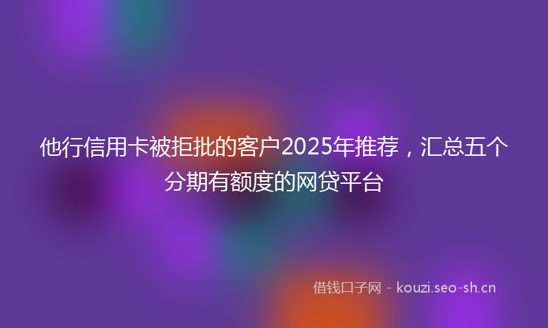 他行信用卡被拒批的客户2025年推荐，汇总五个分期有额度的网贷平台