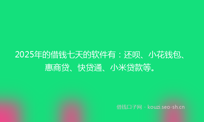 2025年的借钱七天的软件有：还呗、小花钱包、惠商贷、快贷通、小米贷款等。