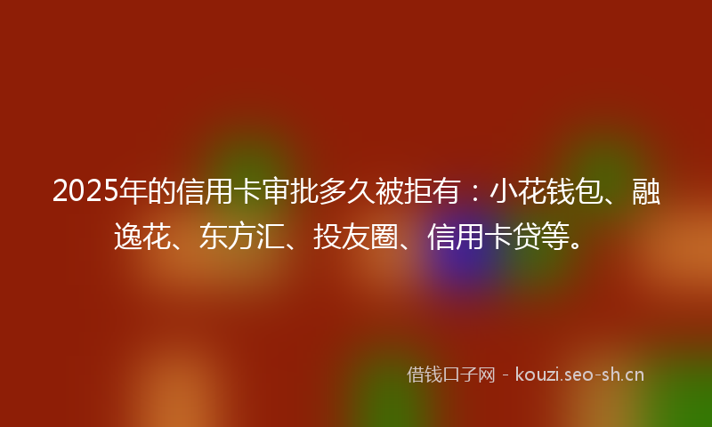 2025年的信用卡审批多久被拒有：小花钱包、融逸花、东方汇、投友圈、信用卡贷等。
