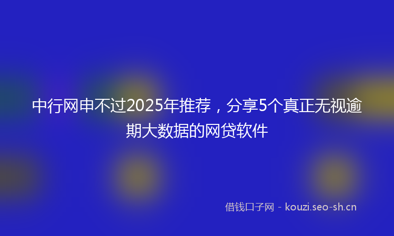 中行网申不过2025年推荐，分享5个真正无视逾期大数据的网贷软件