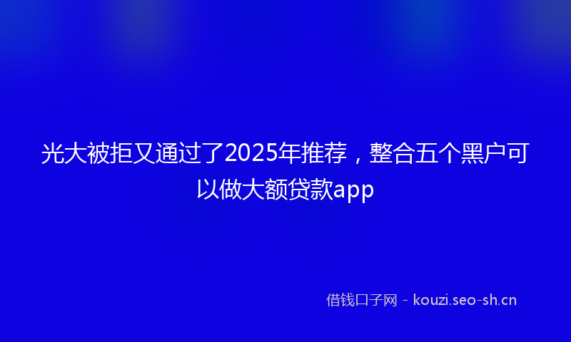 光大被拒又通过了2025年推荐，整合五个黑户可以做大额贷款app