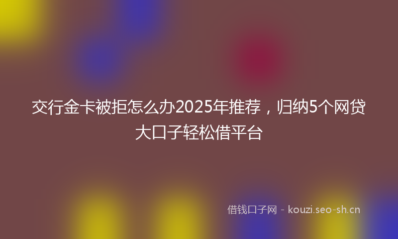 交行金卡被拒怎么办2025年推荐，归纳5个网贷大口子轻松借平台