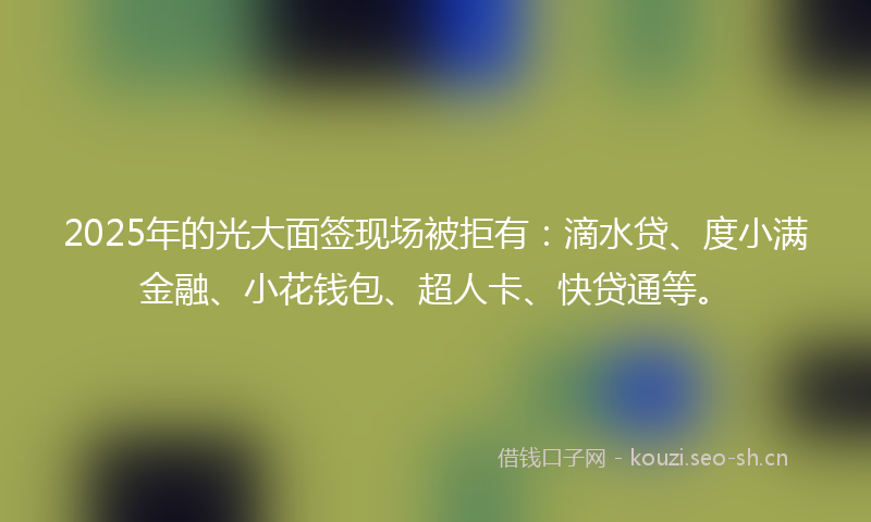 2025年的光大面签现场被拒有：滴水贷、度小满金融、小花钱包、超人卡、快贷通等。
