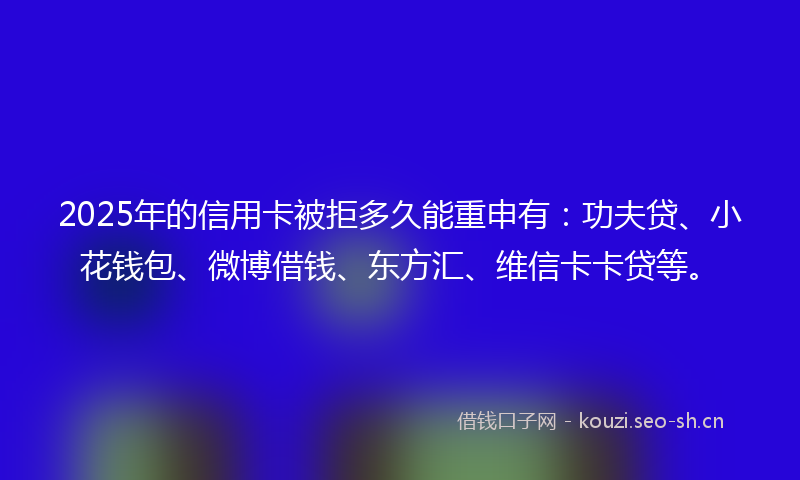 2025年的信用卡被拒多久能重申有：功夫贷、小花钱包、微博借钱、东方汇、维信卡卡贷等。