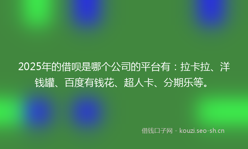 2025年的借呗是哪个公司的平台有:拉卡拉、洋钱罐、百度有钱花、超人卡、分期乐等。