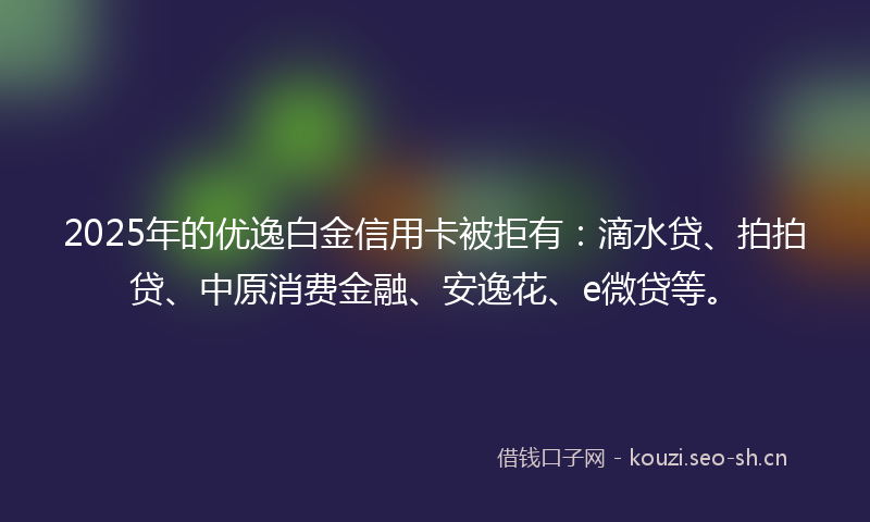 2025年的优逸白金信用卡被拒有:滴水贷、拍拍贷、中原消费金融、安逸花、e微贷等。