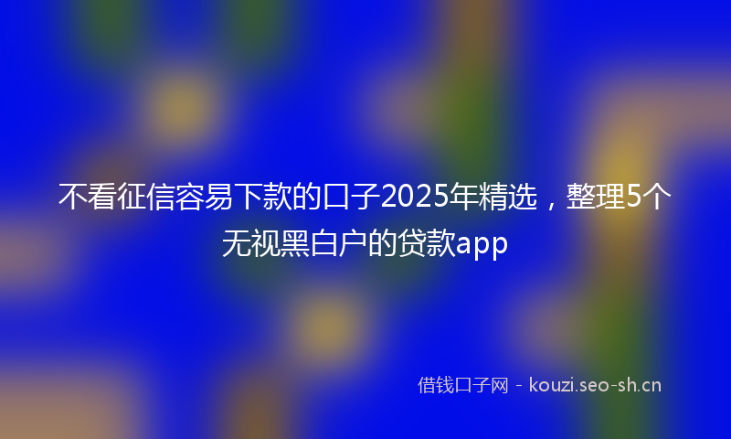 不看征信容易下款的口子2025年精选，整理5个无视黑白户的贷款app