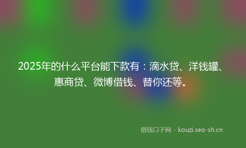 2025年的什么平台能下款有：滴水贷、洋钱罐、惠商贷、微博借钱、替你还等。