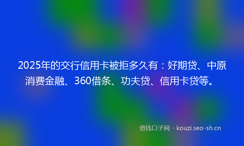 2025年的交行信用卡被拒多久有：好期贷、中原消费金融、360借条、功夫贷、信用卡贷等。