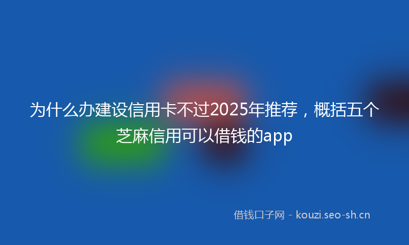 为什么办建设信用卡不过2025年推荐，概括五个芝麻信用可以借钱的app