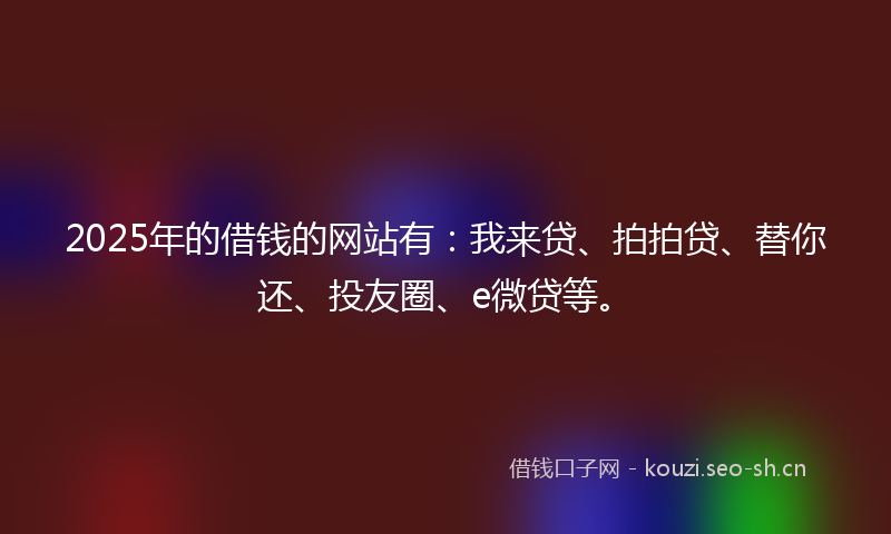 2025年的借钱的网站有:我来贷、拍拍贷、替你还、投友圈、e微贷等。