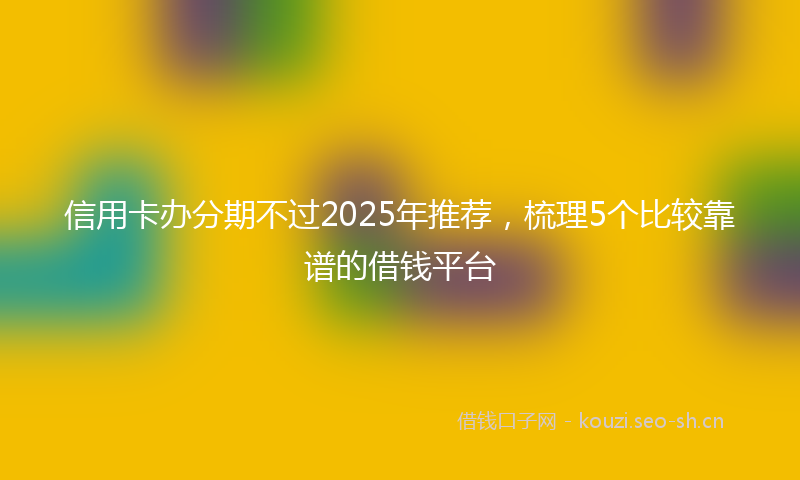 信用卡办分期不过2025年推荐,梳理5个比较靠谱的借钱平台