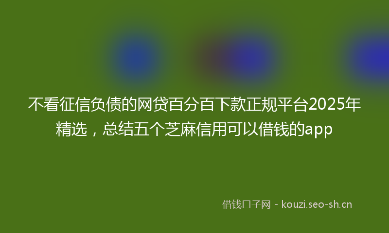 不看征信负债的网贷百分百下款正规平台2025年精选，总结五个芝麻信用可以借钱的app