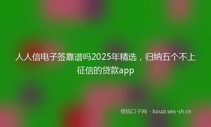 人人信电子签靠谱吗2025年精选，归纳五个不上征信的贷款app