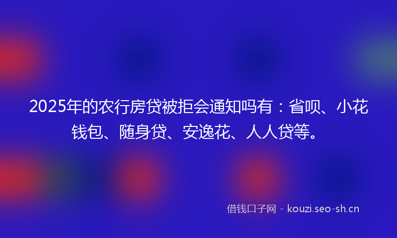 2025年的农行房贷被拒会通知吗有：省呗、小花钱包、随身贷、安逸花、人人贷等。