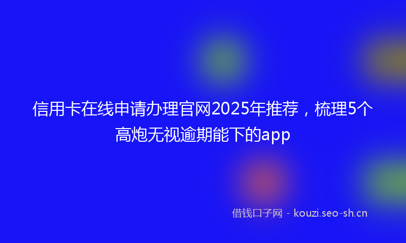 信用卡在线申请办理官网2025年推荐,梳理5个高炮无视逾期能下的app