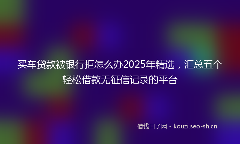 买车贷款被银行拒怎么办2025年精选，汇总五个轻松借款无征信记录的平台