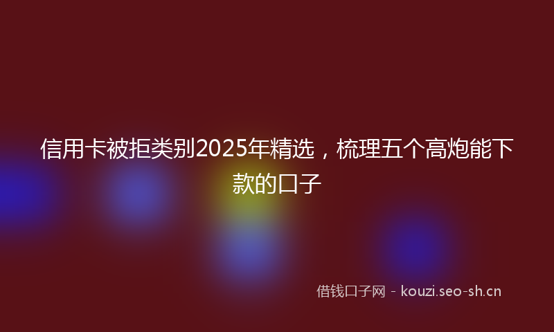 信用卡被拒类别2025年精选，梳理五个高炮能下款的口子