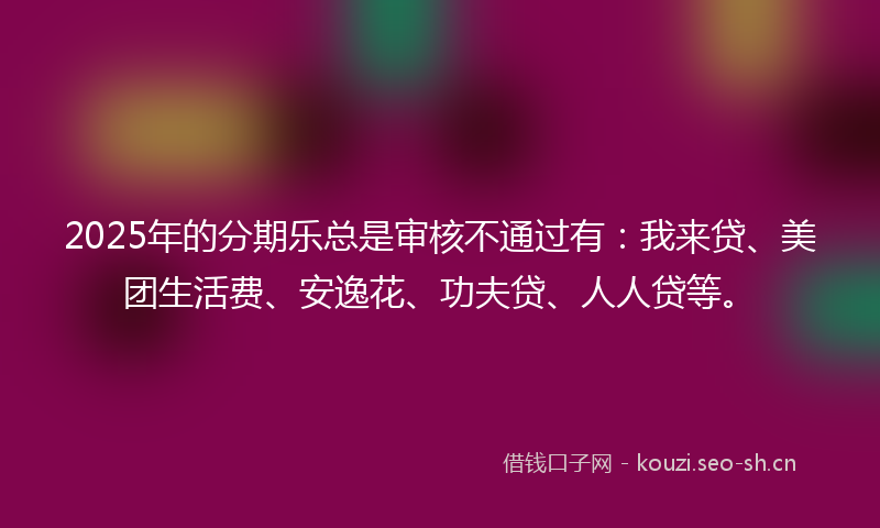 2025年的分期乐总是审核不通过有:我来贷、美团生活费、安逸花、功夫贷、人人贷等。