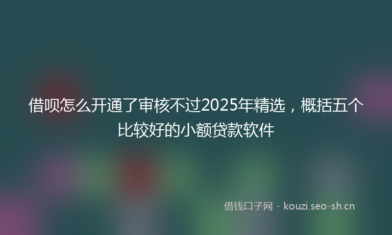 借呗怎么开通了审核不过2025年精选，概括五个比较好的小额贷款软件
