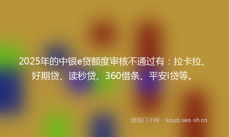 2025年的中银e贷额度审核不通过有：拉卡拉、好期贷、读秒贷、360借条、平安i贷等。