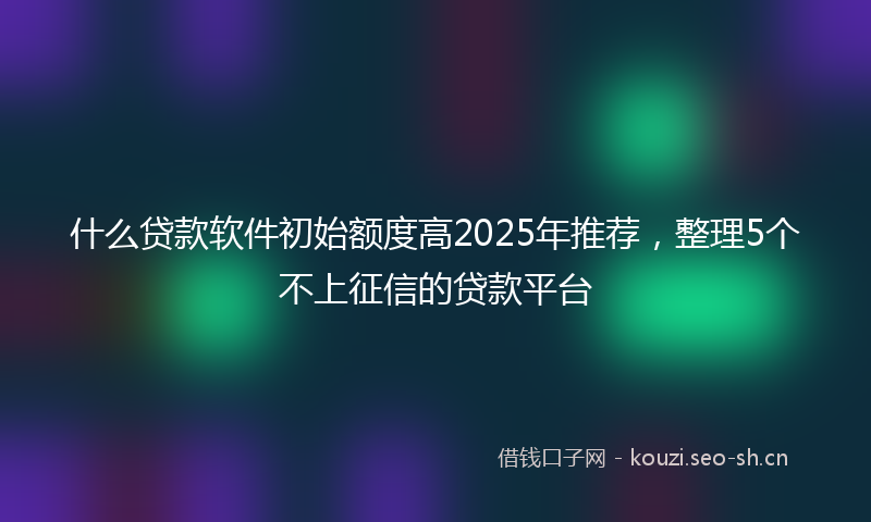 什么贷款软件初始额度高2025年推荐，整理5个不上征信的贷款平台