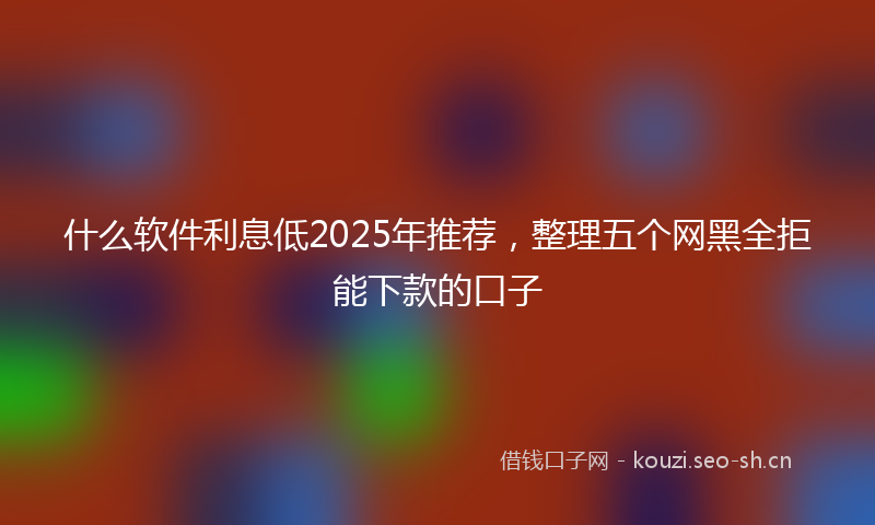 什么软件利息低2025年推荐,整理五个网黑全拒能下款的口子