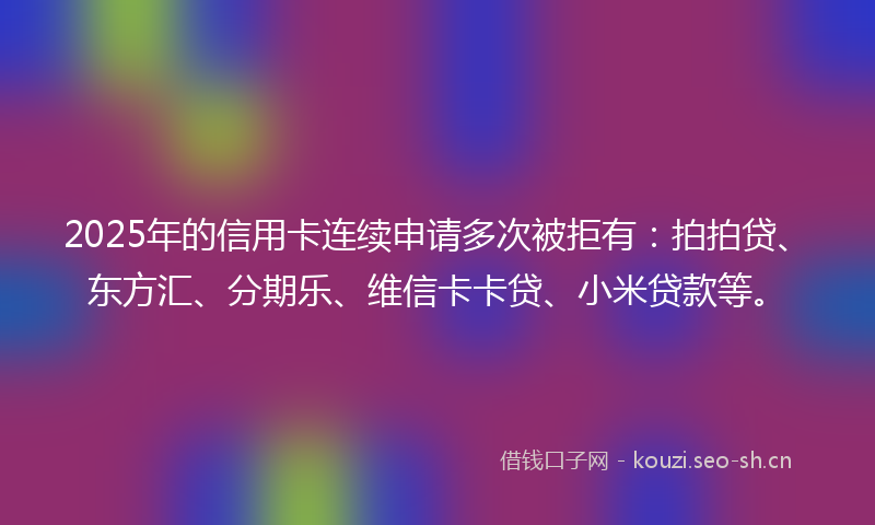 2025年的信用卡连续申请多次被拒有:拍拍贷、东方汇、分期乐、维信卡卡贷、小米贷款等。