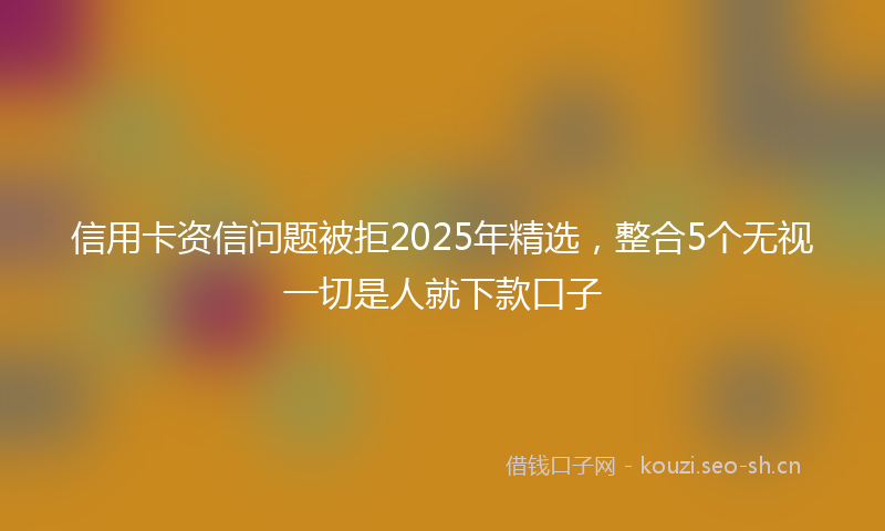 信用卡资信问题被拒2025年精选，整合5个无视一切是人就下款口子
