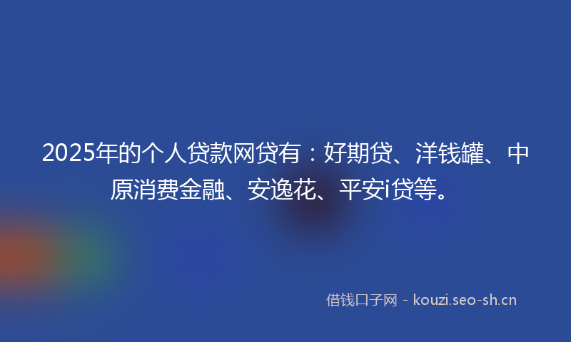 2025年的个人贷款网贷有：好期贷、洋钱罐、中原消费金融、安逸花、平安i贷等。