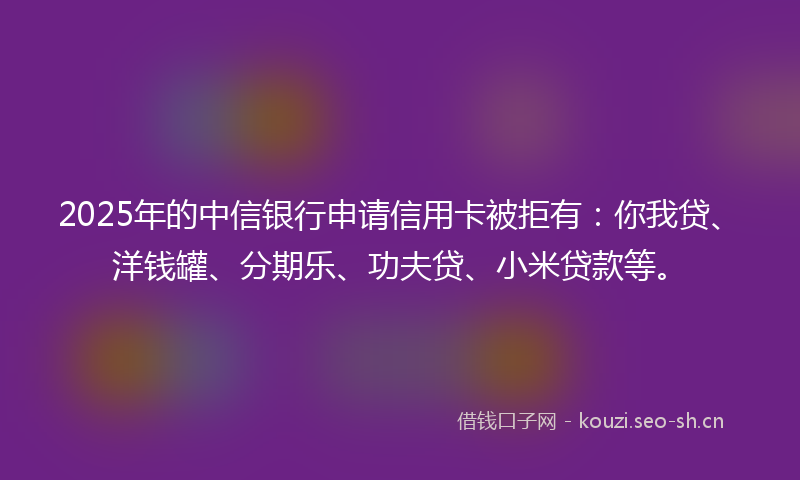 2025年的中信银行申请信用卡被拒有：你我贷、洋钱罐、分期乐、功夫贷、小米贷款等。