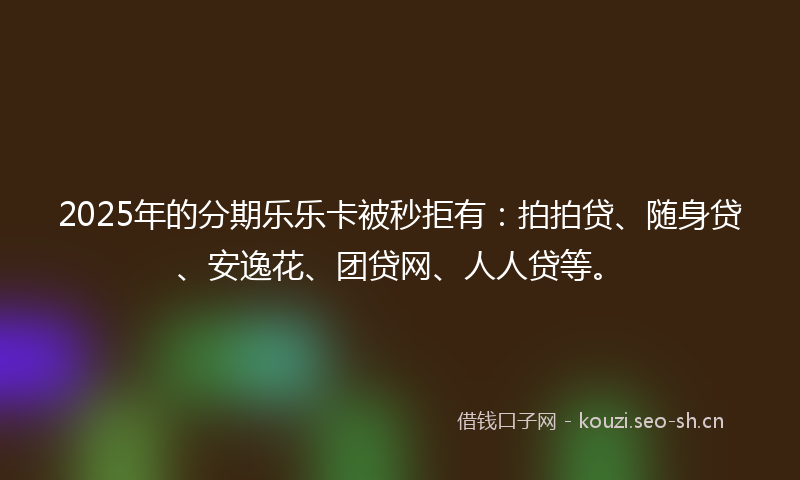2025年的分期乐乐卡被秒拒有：拍拍贷、随身贷、安逸花、团贷网、人人贷等。