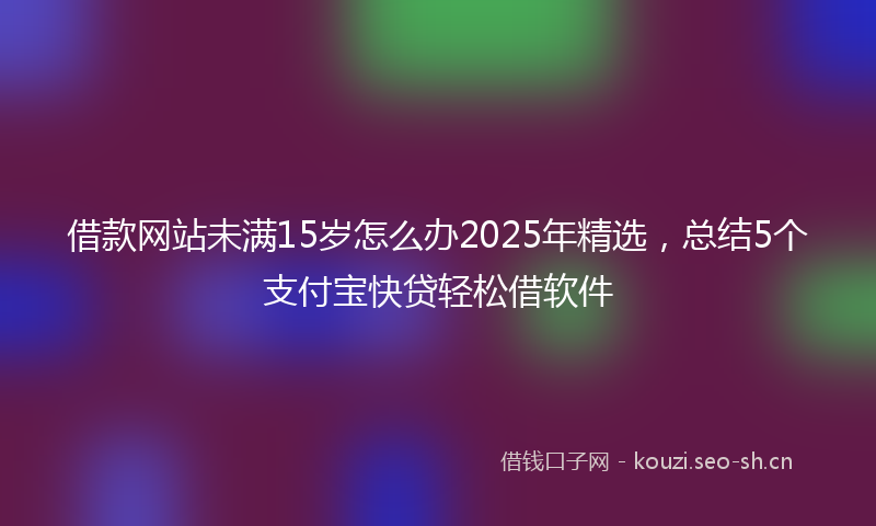借款网站未满15岁怎么办2025年精选，总结5个支付宝快贷轻松借软件