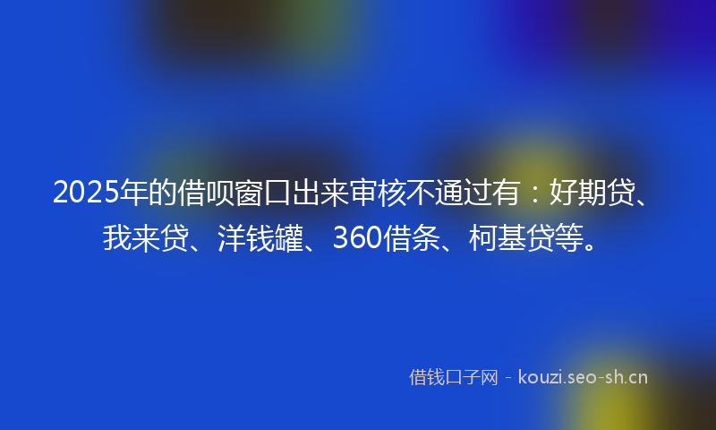 2025年的借呗窗口出来审核不通过有：好期贷、我来贷、洋钱罐、360借条、柯基贷等。