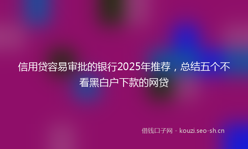 信用贷容易审批的银行2025年推荐，总结五个不看黑白户下款的网贷