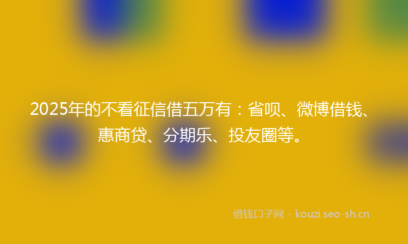 2025年的不看征信借五万有：省呗、微博借钱、惠商贷、分期乐、投友圈等。