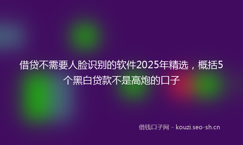借贷不需要人脸识别的软件2025年精选,概括5个黑白贷款不是高炮的口子