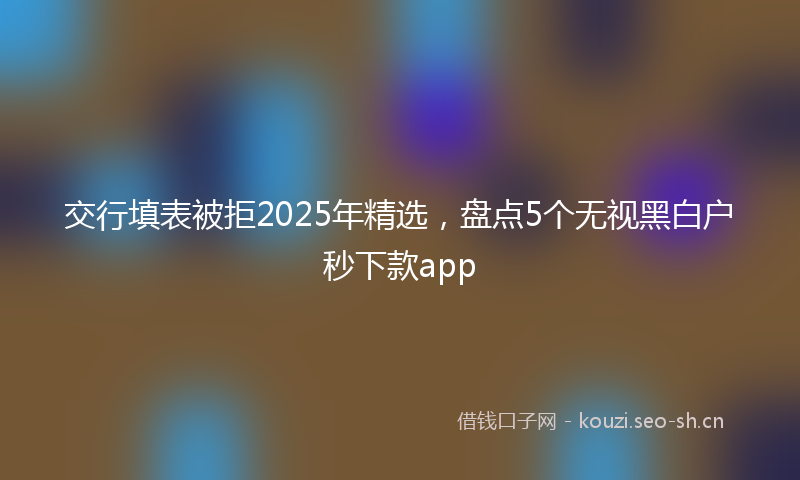 交行填表被拒2025年精选，盘点5个无视黑白户秒下款app