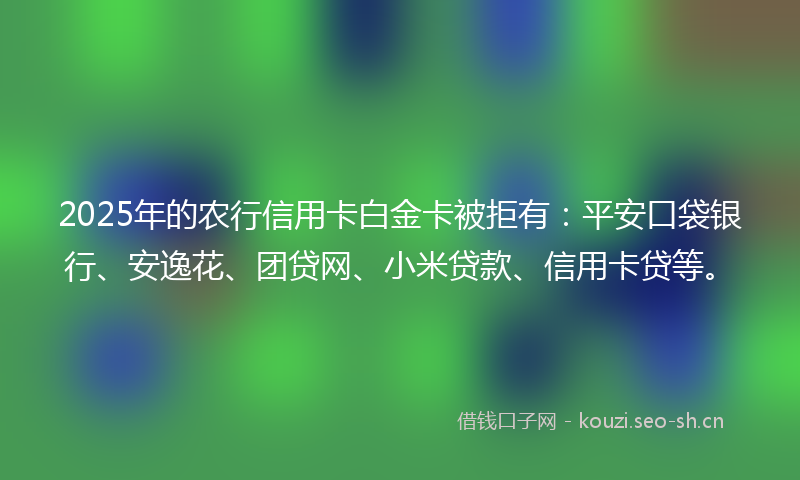 2025年的农行信用卡白金卡被拒有：平安口袋银行、安逸花、团贷网、小米贷款、信用卡贷等。