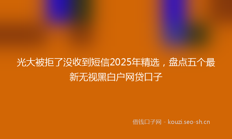 光大被拒了没收到短信2025年精选，盘点五个最新无视黑白户网贷口子