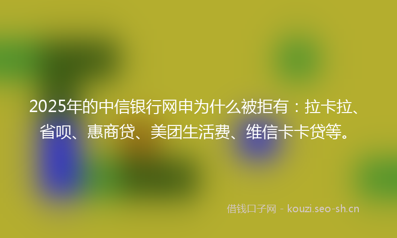 2025年的中信银行网申为什么被拒有：拉卡拉、省呗、惠商贷、美团生活费、维信卡卡贷等。
