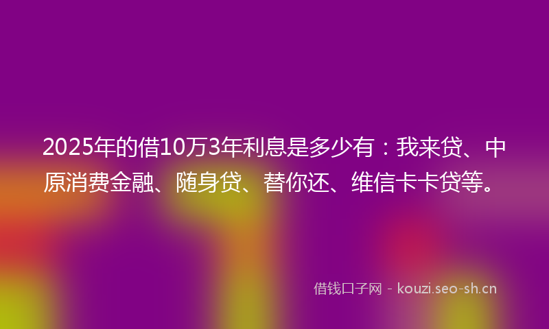 2025年的借10万3年利息是多少有：我来贷、中原消费金融、随身贷、替你还、维信卡卡贷等。