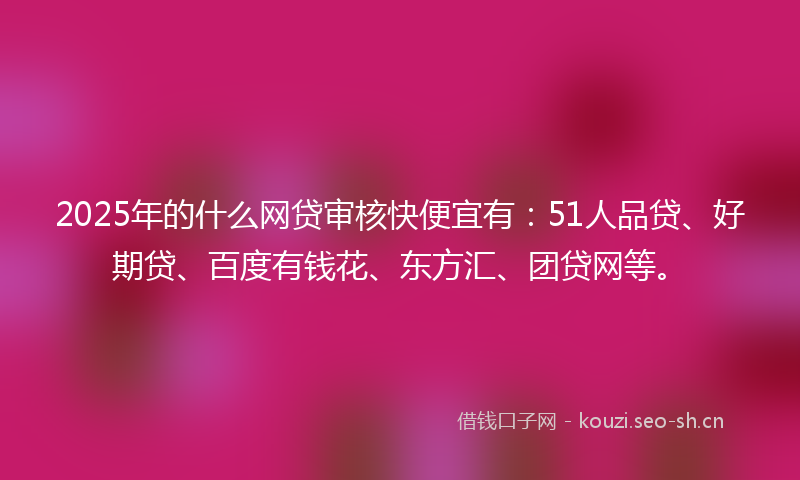 2025年的什么网贷审核快便宜有：51人品贷、好期贷、百度有钱花、东方汇、团贷网等。