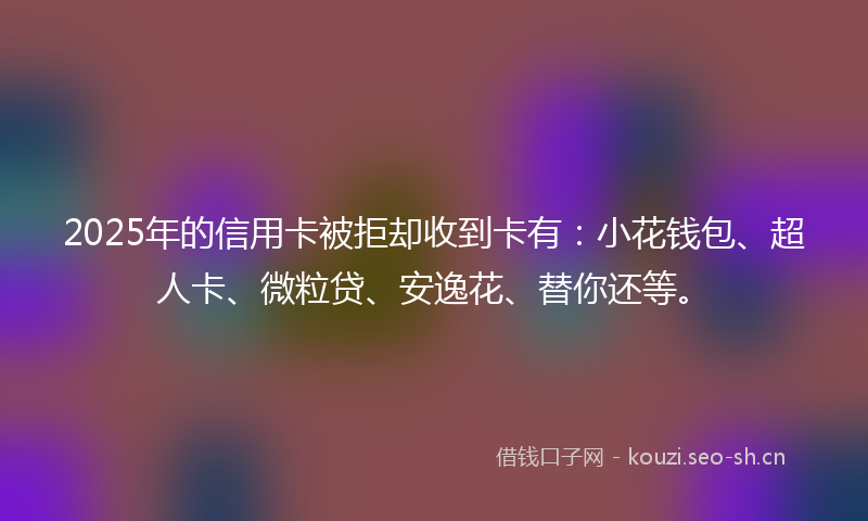 2025年的信用卡被拒却收到卡有:小花钱包、超人卡、微粒贷、安逸花、替你还等。