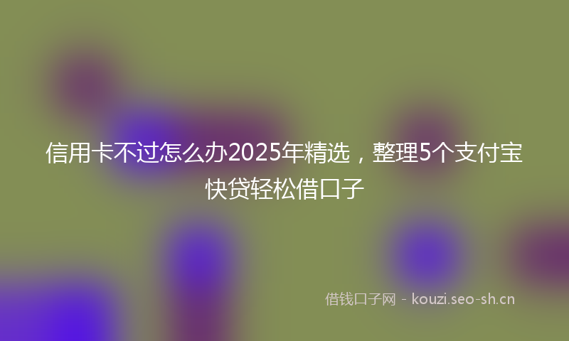 信用卡不过怎么办2025年精选，整理5个支付宝快贷轻松借口子
