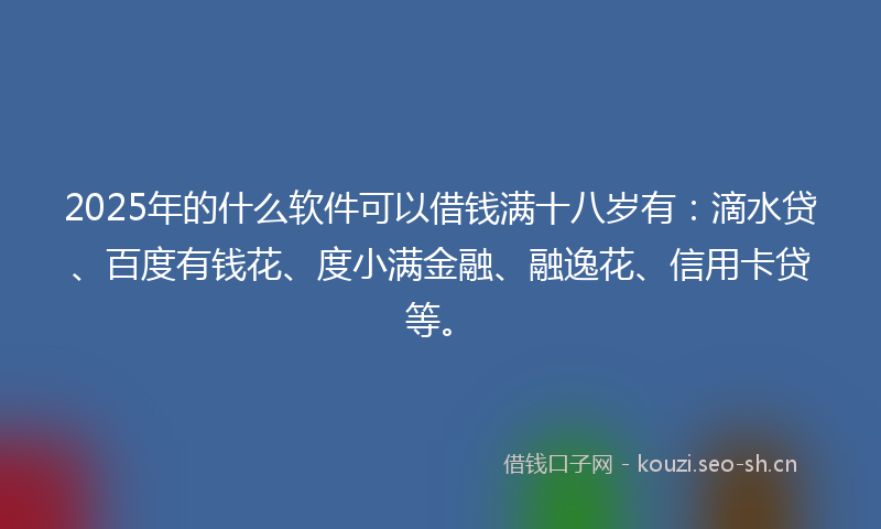 2025年的什么软件可以借钱满十八岁有：滴水贷、百度有钱花、度小满金融、融逸花、信用卡贷等。