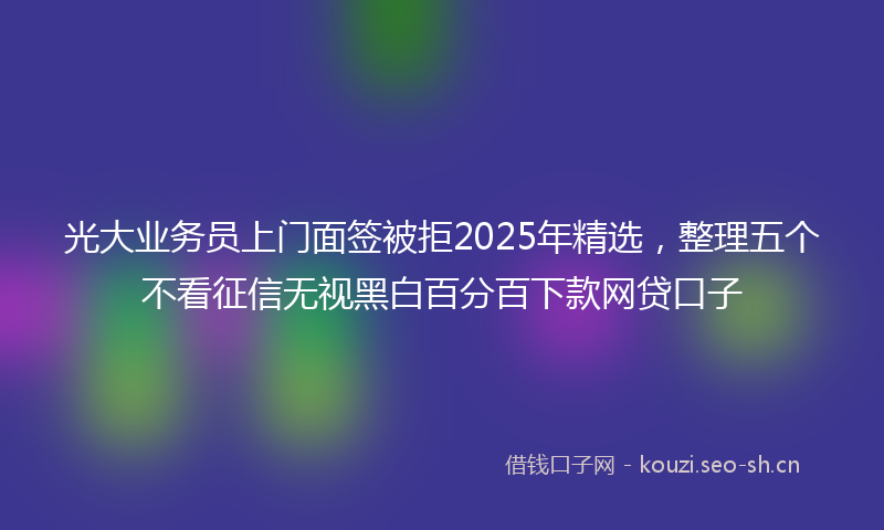 光大业务员上门面签被拒2025年精选，整理五个不看征信无视黑白百分百下款网贷口子