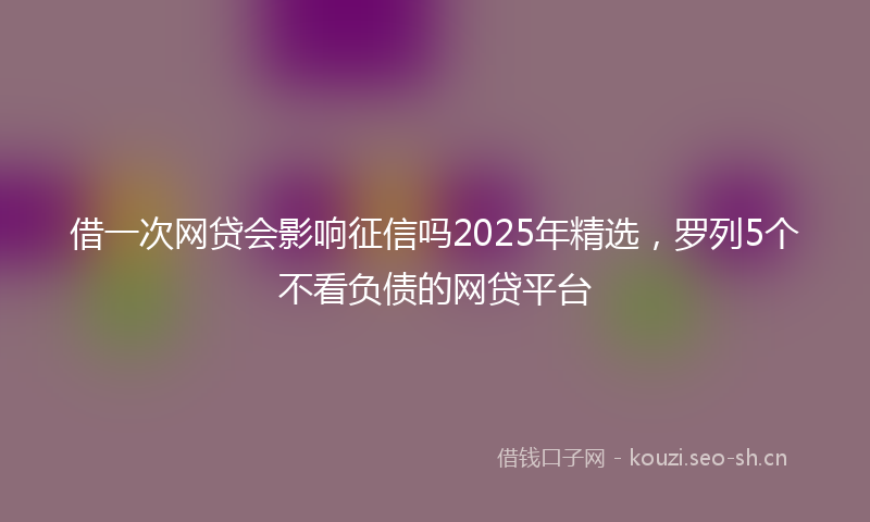 借一次网贷会影响征信吗2025年精选，罗列5个不看负债的网贷平台