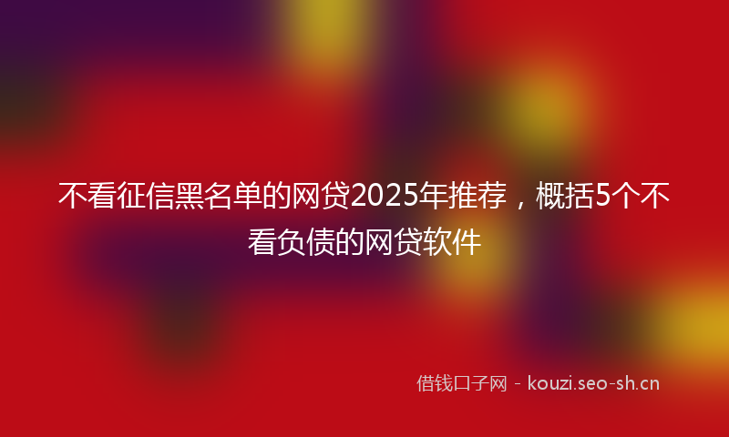 不看征信黑名单的网贷2025年推荐，概括5个不看负债的网贷软件