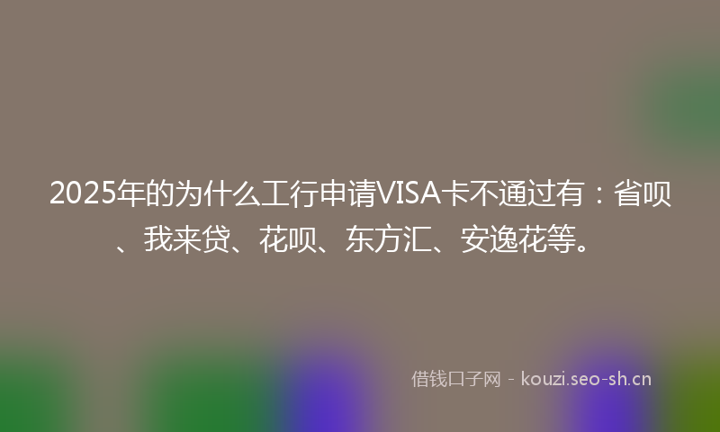 2025年的为什么工行申请VISA卡不通过有：省呗、我来贷、花呗、东方汇、安逸花等。